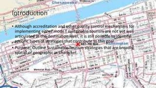 Introduction
• Although accreditation and other quality control mechanisms for
implementing either mode f sustainable tourism are not yet well
articulated at the destination level, it is still possible to identify
specific types of strategies that contribute to this goal
• Purpose: Outline Sustainable Tourism strategies that are broadly
spatial or geographic in character
 