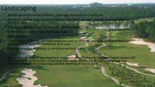 Landscaping
• Maintenance of natural contours, drainage networks and wetlands
• Retention of tree cover or other natural vegetation on open spaces and especially on
sensitive sites
• Avoidance/Minimization of pesticides/herbicide/fertilizer
• Preference of native trees/shrubs/grasses
• Naturalization
• Construction of berms, earthen embankments to provide sound and physical barriers
between potentially incompatible land uses
• Elevated wooden walkways in sensitive wetland areas
• Site softening- type of development standard whereby heavily degraded open spaces left
over from the construction of parking lots, roads, buildings, etc are naturalized and
restored through re-contouring and the planting of native flora
 