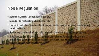 Noise Regulation
• Sound muffling landscape measures
• Standards restricting decibel levels
• Hours in which given levels of noise can be produced and are applied
to attractions
• Reducing the level of aircraft related noise has started to progress
• Small progress in personal recreation vehicles/buses because it is
difficult to prohibit concentrations of machines that collectively
violate local noise standards
 
