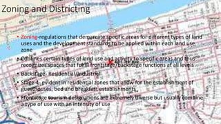 Zoning and Districting
• Zoning-regulations that demarcate specific areas for different types of land
uses and the development standards to be applied within each land use
zone
• Confines certain types of land use and activity to specific areas and thus
recognizes spaces that fulfill frontstage/backstage functions at all levels
• Backstage- Residential/Industrial
• Stage 4- evident in residential zones that allow for the establishment of
guesthouses, bed and breakfast establishments
• Frontstage tourism designations are extremely diverse but usually combine
a type of use with an intensity of use
 
