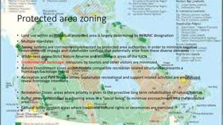 Protected area zoning
• Land use within an individual protected area is largely determined by its IUNC designation
• Multiple mandates
• Zoning systems are commonly implemented by protected area authorities in order to minimize negative
environmental impacts and stakeholder conflicts that potentially arise from these diverse demands
• Wilderness zones- Strict Nature Reserve and Wilderness areas of the IUCN
• Environmental backstage- intrusions by tourists and other visitors are minimized
• Nature Environment zones accommodate compatible recreation related structures represents a
frontstage/backstage hybrid
• Recreation and Park Service zones- sustainable recreational and support related activities are emphasized
reveal frontstage intentions
• Restoration Zones- areas where priority is given to the proactive long term rehabilitation of natural habitat
• Buffer zones- established in adjoining areas in a “social fence” to minimize encroachment into the protected
area
• Cultural zones- protect areas where traditional cultural rights or ceremonies are exercised
 