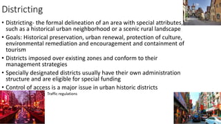 Districting
• Districting- the formal delineation of an area with special attributes,
such as a historical urban neighborhood or a scenic rural landscape
• Goals: Historical preservation, urban renewal, protection of culture,
environmental remediation and encouragement and containment of
tourism
• Districts imposed over existing zones and conform to their
management strategies
• Specially designated districts usually have their own administration
structure and are eligible for special funding
• Control of access is a major issue in urban historic districts
• Traffic regulations
 