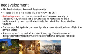 Redevelopment
• Aka Revitalization, Renewal, Regeneration
• Necessary if an area wants to go from UMT to SMT
• Redevelopment- removal or renovation of environmentally or
socioculturally unsustainable structures and features and their
replacement by land uses that embody the principles of sustainable
tourism
• Embraces public/private partnerships since reconstruction is usually in the
private sector
• Stimulates tourism, revitalizes downtown, significant amount of
direct/indirect employment, cultural/recreational activities for local
residents
 