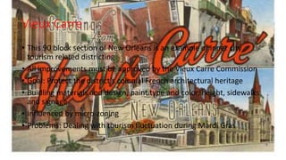 Vieux Carre
• This 90 block section of New Orleans is an example of inner city
tourism related districting
• All improvements must be approved by the Vieux Carre Commission
• Goal: Protect the district’s colonial French architectural heritage
• Buidling materials and design, paint type and color, height, sidewalks
and signage
• Influenced by micro-zoning
• Problems: Dealing with tourism fluctuation during Mardi Gras
 