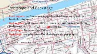 Frontstage and Backstage
• Front regions- performances in social establishments are made in
front of customers
• Back regions- performers retire to recuperate and prepare for future
performances
• Front stage- Accommodate tourists
• Back stage- everyday lives of local residents are give priority
 