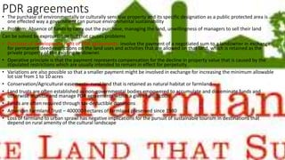 PDR agreements• The purchase of environmentally or culturally sensitive property and its specific designation as a public protected area is
one effected way a government can pursue environmental sustainability
• Problem: Absence of funds to carry out the purchase, managing the land, unwillingness of managers to sell their land
Can be solved by expropriation but that causes problems
• Purchase of development right or PDR agreements- involve the payment of a negotiated sum to a landowner in exchange
for permanent deed restrictions on the land uses and activities that are allowed on that land, which is retained as the
private property of the existing landowner.
• Operative principle is that the payment represents compensation for the decline in property value that is caused by the
stipulated restrictions which are usually intended to remain in effect for perpetuity
• Variations are also possible so that a smaller payment might be involved in exchange for increasing the minimum allowable
lot size from 1 to 10 acres
• Conservation/Agricultural easements- rural land that is retained as natural habitat or farmland
• Land trusts are often established as non-governmental bodies empowered to accumulate and disseminate funds and
otherwise monitor and manage PDR agreements within a given jurisdiction
• Funds are often required through tax-deductible donations
• American Farmland Trust – 400000 hectares of farmland preserved since 1980
• Loss of farmland to urban sprawl has negative implications for the pursuit of sustainable tourism in destinations that
depend on rural amenity of the cultural landscape
 