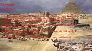Example
• Giza Plateau
• The Gov. recognizes the area as a major tourist attraction- want to establish
a controlled frontstage where activities and land uses not conductive to
heritage preservation and visitor satisfaction are prohibited
• Area is seen as an informal shantytown for poor Cairo residents operating
informal tourism-oriented businesses
• Middle class Cairo visitors think of the area as an urban site that satisfies
their own leisure and recreation needs
• Mutual antagonism among all three (Gov., lower class, middle class)
 