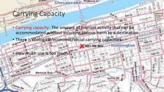 Carrying Capacity
• Carrying capacity- The amount of tourism activity that can be
accommodated without incurring serious harm to a destination
• There is ecological/economic/social carrying capacities
• How much use is too much?
 