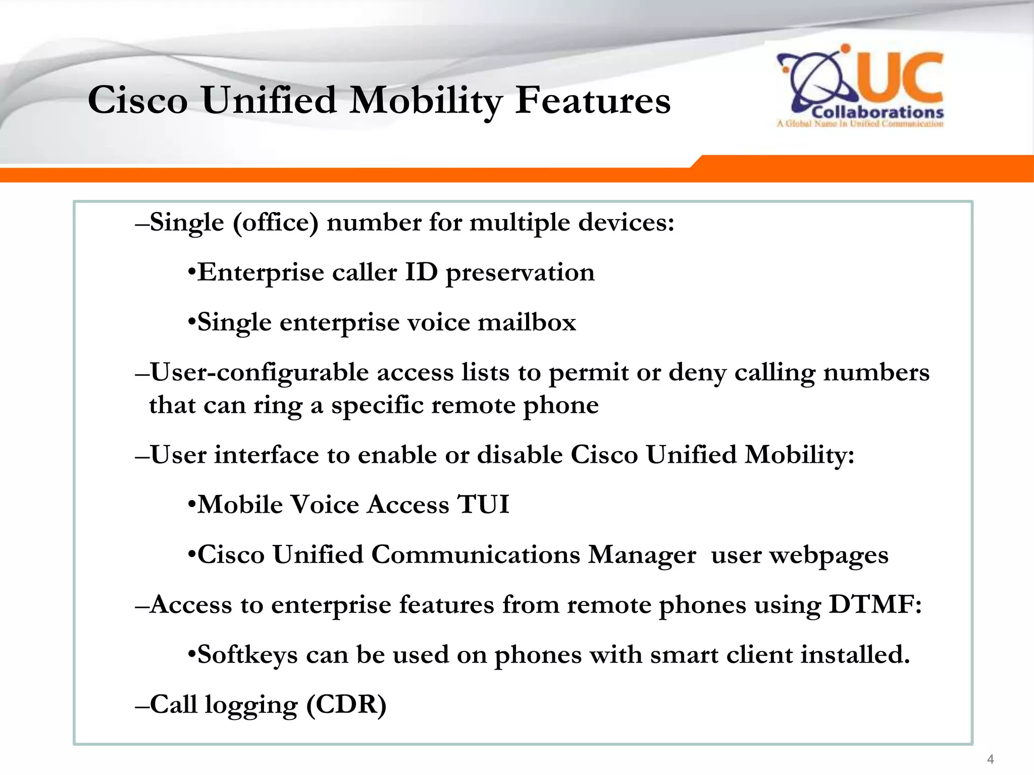 444
Cisco Unified Mobility Features
–Single (office) number for multiple devices:
•Enterprise caller ID preservation
•Single enterprise voice mailbox
–User-configurable access lists to permit or deny calling numbers
that can ring a specific remote phone
–User interface to enable or disable Cisco Unified Mobility:
•Mobile Voice Access TUI
•Cisco Unified Communications Manager user webpages
–Access to enterprise features from remote phones using DTMF:
•Softkeys can be used on phones with smart client installed.
–Call logging (CDR)
 