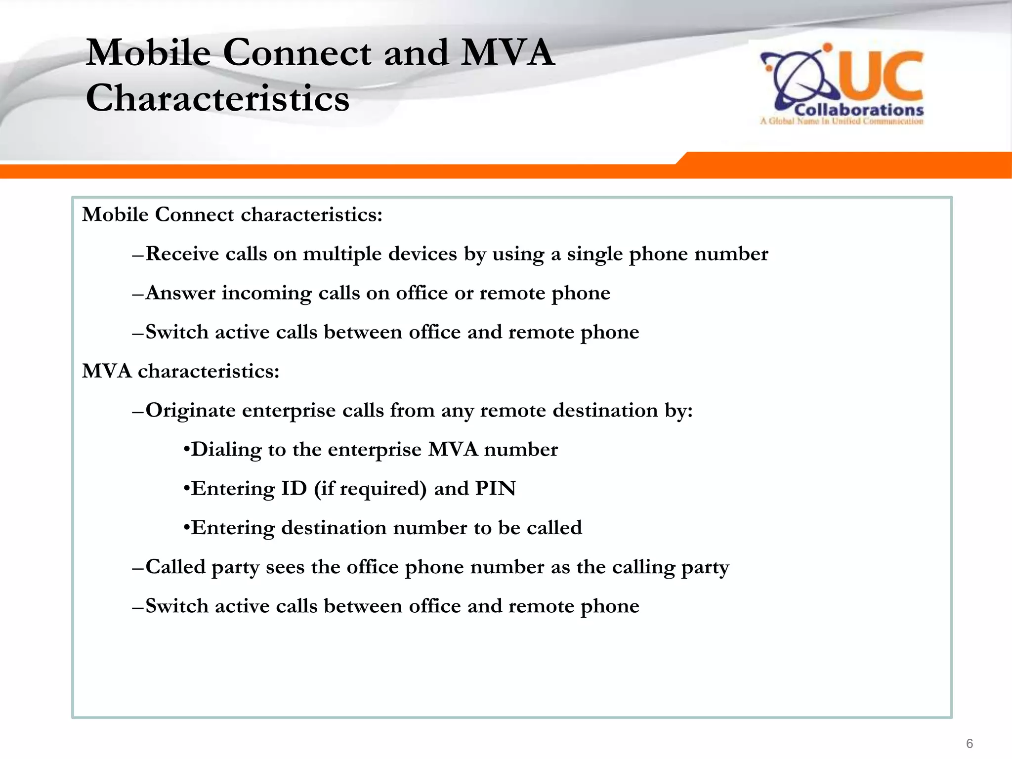 666
Mobile Connect and MVA
Characteristics
Mobile Connect characteristics:
–Receive calls on multiple devices by using a single phone number
–Answer incoming calls on office or remote phone
–Switch active calls between office and remote phone
MVA characteristics:
–Originate enterprise calls from any remote destination by:
•Dialing to the enterprise MVA number
•Entering ID (if required) and PIN
•Entering destination number to be called
–Called party sees the office phone number as the calling party
–Switch active calls between office and remote phone
 