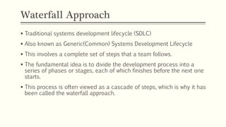 Waterfall Approach
 Traditional systems development lifecycle (SDLC)
 Also known as Generic(Common) Systems Development Lifecycle
 This involves a complete set of steps that a team follows.
 The fundamental idea is to divide the development process into a
series of phases or stages, each of which finishes before the next one
starts.
 This process is often viewed as a cascade of steps, which is why it has
been called the waterfall approach.
 
