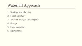 Waterfall Approach
1. Strategy and planning
2. Feasibility study
3. Systems analysis (or analysis)
4. Design
5. Implementation
6. Maintenance
 