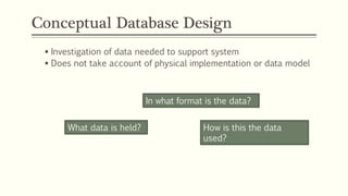 Conceptual Database Design
 Investigation of data needed to support system
 Does not take account of physical implementation or data model
What data is held?
In what format is the data?
How is this the data
used?
 