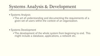 Systems Analysis & Development
 Systems Analysis
The art of understanding and documenting the requirements of a
given set of users within the context of an organization.
 Systems Development
The development of the whole system from beginning to end. This
might include a database, applications, a network etc.
 