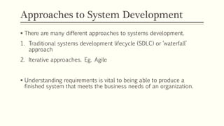 Approaches to System Development
 There are many different approaches to systems development.
1. Traditional systems development lifecycle (SDLC) or ‘waterfall’
approach
2. Iterative approaches. Eg. Agile
 Understanding requirements is vital to being able to produce a
finished system that meets the business needs of an organization.
 