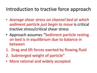 Introduction to tractive force approach
• Average shear stress on channel bed at which
sediment particle just begin to move is critical
tractive stress/critical shear stress
• Approach assumes “Sediment particle resting
on bed is in equilibrium due to balance in
between
1. Drag and lift forces exerted by flowing fluid
2. Submerged weight of particle”
• More rational and widely accepted
 