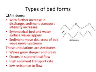 Types of bed forms
Antidunes:
• With further increase in
discharge, sediment transport
intensity increases.
• Symmetrical bed and water
surface waves appear
• Sediment move d/s, crest of bed
wave move upstream
These undulations are Antidunes
• Waves grow steeper and break
• Occurs in supercritical flow
• High sediment transport rate
• low resistance to flow
 