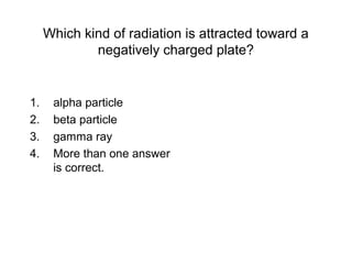 Which kind of radiation is attracted toward a
negatively charged plate?
1. alpha particle
2. beta particle
3. gamma ray
4. More than one answer
is correct.
 