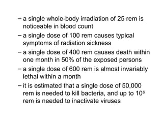 – a single whole-body irradiation of 25 rem is
noticeable in blood count
– a single dose of 100 rem causes typical
symptoms of radiation sickness
– a single dose of 400 rem causes death within
one month in 50% of the exposed persons
– a single dose of 600 rem is almost invariably
lethal within a month
– it is estimated that a single dose of 50,000
rem is needed to kill bacteria, and up to 106
rem is needed to inactivate viruses
 