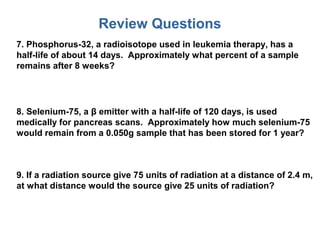 Review Questions
7. Phosphorus-32, a radioisotope used in leukemia therapy, has a
half-life of about 14 days. Approximately what percent of a sample
remains after 8 weeks?
8. Selenium-75, a β emitter with a half-life of 120 days, is used
medically for pancreas scans. Approximately how much selenium-75
would remain from a 0.050g sample that has been stored for 1 year?
9. If a radiation source give 75 units of radiation at a distance of 2.4 m,
at what distance would the source give 25 units of radiation?
 