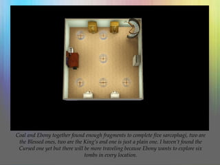 Coal and Ebony together found enough fragments to complete five sarcophagi, two are
the Blessed ones, two are the King’s and one is just a plain one. I haven’t found the
Cursed one yet but there will be more traveling because Ebony wants to explore six
tombs in every location.
 