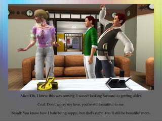 Alice: Oh, I knew this was coming. I wasn’t looking forward to getting older.
Coal: Don’t worry my love, you’re still beautiful to me.
Basalt: You know how I hate being sappy...but dad’s right. You’ll still be beautiful mom.
 
