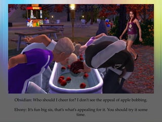 Obsidian: Who should I cheer for? I don’t see the appeal of apple bobbing.
Ebony: It’s fun big sis, that’s what’s appealing for it. You should try it some
time.
 