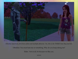 Obsidian Spectrum, first born of five and multiple abductee. Yes, this is the THIRD time they took her.
Obsidian: You must hate me or something. Why do you keep taking me?
Elder: Not at all, it’s because we like you.
******
 