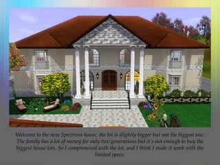 Welcome to the new Spectrum house, the lot is slightly bigger but not the biggest one.
The family has a lot of money for only two generations but it’s not enough to buy the
biggest house lots. So I compromised with the lot, and I think I made it work with the
limited space.
 