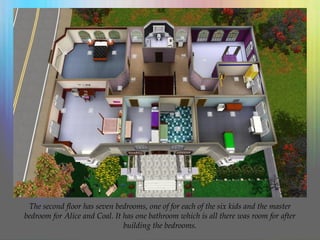 The second floor has seven bedrooms, one of for each of the six kids and the master
bedroom for Alice and Coal. It has one bathroom which is all there was room for after
building the bedrooms.
 