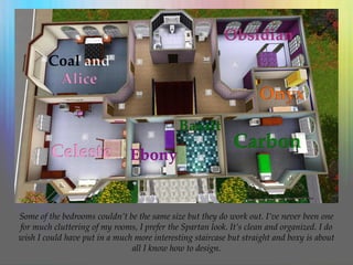 Some of the bedrooms couldn’t be the same size but they do work out. I’ve never been one
for much cluttering of my rooms, I prefer the Spartan look. It’s clean and organized. I do
wish I could have put in a much more interesting staircase but straight and boxy is about
all I know how to design.
 