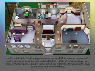 Another angle of the top floor so you can see better how little I clutter up my rooms. I’ve
made a few custom paint and wall treatments which is about all the customizing I do. I
made the hallway paint, Obsidian’s paint colour and bedspread. Also customized Onyx,
Basalt, and Ebony’s bedspreads too.
 