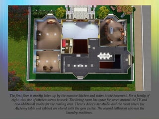 The first floor is mostly taken up by the massive kitchen and stairs to the basement. For a family of
eight, this size of kitchen seems to work. The living room has space for seven around the TV and
two additional chairs for the reading area. There’s Alice’s art studio and the room where the
Alchemy table and cabinet are stored with the gem cutter. The second bathroom also has the
laundry machines.
 