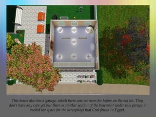 This house also has a garage, which there was no room for before on the old lot. They
don’t have any cars yet but there is another section of the basement under this garage. I
needed the space for the sarcophagi that Coal found in Egypt.
 