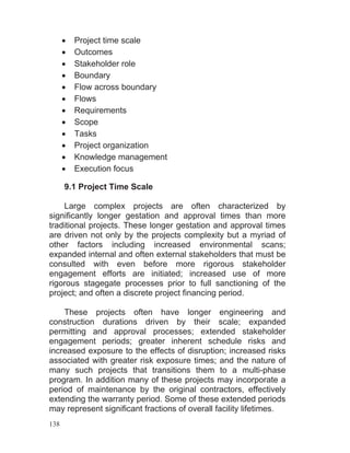 138
Project time scale
Outcomes
Stakeholder role
Boundary
Flow across boundary
Flows
Requirements
Scope
Tasks
Project organization
Knowledge management
Execution focus
9.1 Project Time Scale
Large complex projects are often characterized by
significantly longer gestation and approval times than more
traditional projects. These longer gestation and approval times
are driven not only by the projects complexity but a myriad of
other factors including increased environmental scans;
expanded internal and often external stakeholders that must be
consulted with even before more rigorous stakeholder
engagement efforts are initiated; increased use of more
rigorous stagegate processes prior to full sanctioning of the
project; and often a discrete project financing period.
These projects often have longer engineering and
construction durations driven by their scale; expanded
permitting and approval processes; extended stakeholder
engagement periods; greater inherent schedule risks and
increased exposure to the effects of disruption; increased risks
associated with greater risk exposure times; and the nature of
many such projects that transitions them to a multi-phase
program. In addition many of these projects may incorporate a
period of maintenance by the original contractors, effectively
extending the warranty period. Some of these extended periods
may represent significant fractions of overall facility lifetimes.
 