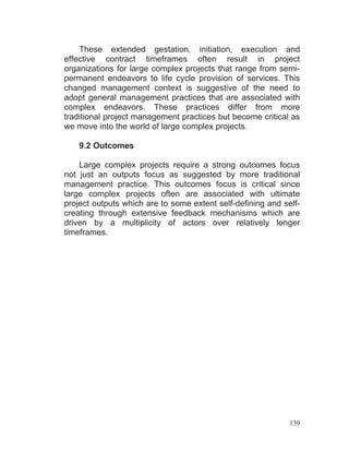 139
These extended gestation, initiation, execution and
effective contract timeframes often result in project
organizations for large complex projects that range from semi-
permanent endeavors to life cycle provision of services. This
changed management context is suggestive of the need to
adopt general management practices that are associated with
complex endeavors. These practices differ from more
traditional project management practices but become critical as
we move into the world of large complex projects.
9.2 Outcomes
Large complex projects require a strong outcomes focus
not just an outputs focus as suggested by more traditional
management practice. This outcomes focus is critical since
large complex projects often are associated with ultimate
project outputs which are to some extent self-defining and self-
creating through extensive feedback mechanisms which are
driven by a multiplicity of actors over relatively longer
timeframes.
 
