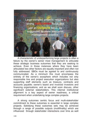 140
A characteristic of underperforming large projects is often a
failure by the owner’s senior most management to articulate
these strategic business outcomes that they are seeking to
achieve. Even in those instances where they have been
articulated two other factors are equally important and often not
fully addressed. SBOs must be agreed to and continuously
communicated. As a minimum this must encompass the
entirety of the owner’s ecosphere which includes not only
responsible line and project execution organizations but also
supporting staff elements such as treasury, contracts and
accounts payable; owner’s board and involved investors and
financing organizations; and as we shall soon discuss, other
significant external stakeholders. This internal institutional
alignment is a key aspect of owner readiness, a critical
requirement when undertaking large complex projects.
A strong outcomes centric focus and multi-stakeholder
commitment to these outcomes is essential in large complex
projects. Satisfying these outcomes sets may be achieved
through a range of possible outputs (multifinality) which are
influenced through stakeholder interactions over time as well
 