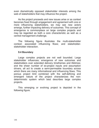 144
even diametrically opposed stakeholder interests among the
web of stakeholders that may influence the project.
As the project proceeds and new issues arise or as context
becomes fixed through engagement and agreement with one or
more influencing stakeholders, we may see new actors
emerge, further impacting delivery of outcomes. This concept of
emergence is commonplace on large complex projects and
may be regarded as both a core characteristic as well as a
central management challenge.
The following figure illustrates the multi-stakeholder
context; associated influencing flows; and stakeholder-
stakeholder interaction.
9.4 Boundary
Large complex projects are not well bounded. Large
stakeholder influences; emergence of new outcomes and
stakeholders over extended delivery timeframes and lifetimes;
and the sheer number of ex-project inputs and assumption
drivers, all act to create a semi-permeable boundary across
which there are many informational and influencing flows. This
porous project limit combined with the self-defining and
emergent nature of the project characterizes the non-
deterministic system which best describes large complex
projects.
This emerging or evolving project is depicted in the
following figure.
 