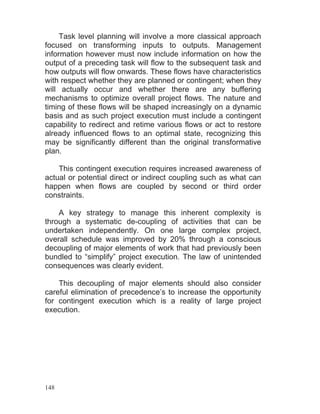 148
Task level planning will involve a more classical approach
focused on transforming inputs to outputs. Management
information however must now include information on how the
output of a preceding task will flow to the subsequent task and
how outputs will flow onwards. These flows have characteristics
with respect whether they are planned or contingent; when they
will actually occur and whether there are any buffering
mechanisms to optimize overall project flows. The nature and
timing of these flows will be shaped increasingly on a dynamic
basis and as such project execution must include a contingent
capability to redirect and retime various flows or act to restore
already influenced flows to an optimal state, recognizing this
may be significantly different than the original transformative
plan.
This contingent execution requires increased awareness of
actual or potential direct or indirect coupling such as what can
happen when flows are coupled by second or third order
constraints.
A key strategy to manage this inherent complexity is
through a systematic de-coupling of activities that can be
undertaken independently. On one large complex project,
overall schedule was improved by 20% through a conscious
decoupling of major elements of work that had previously been
bundled to “simplify” project execution. The law of unintended
consequences was clearly evident.
This decoupling of major elements should also consider
careful elimination of precedence’s to increase the opportunity
for contingent execution which is a reality of large project
execution.
 