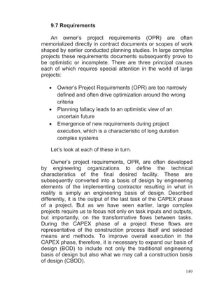 149
9.7 Requirements
An owner’s project requirements (OPR) are often
memorialized directly in contract documents or scopes of work
shaped by earlier conducted planning studies. In large complex
projects these requirements documents subsequently prove to
be optimistic or incomplete. There are three principal causes
each of which requires special attention in the world of large
projects:
Owner’s Project Requirements (OPR) are too narrowly
defined and often drive optimization around the wrong
criteria
Planning fallacy leads to an optimistic view of an
uncertain future
Emergence of new requirements during project
execution, which is a characteristic of long duration
complex systems
Let’s look at each of these in turn.
Owner’s project requirements, OPR, are often developed
by engineering organizations to define the technical
characteristics of the final desired facility. These are
subsequently converted into a basis of design by engineering
elements of the implementing contractor resulting in what in
reality is simply an engineering basis of design. Described
differently, it is the output of the last task of the CAPEX phase
of a project. But as we have seen earlier, large complex
projects require us to focus not only on task inputs and outputs,
but importantly, on the transformative flows between tasks.
During the CAPEX phase of a project these flows are
representative of the construction process itself and selected
means and methods. To improve overall execution in the
CAPEX phase, therefore, it is necessary to expand our basis of
design (BOD) to include not only the traditional engineering
basis of design but also what we may call a construction basis
of design (CBOD).
 