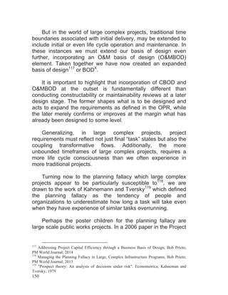 150
But in the world of large complex projects, traditional time
boundaries associated with initial delivery, may be extended to
include initial or even life cycle operation and maintenance. In
these instances we must extend our basis of design even
further, incorporating an O&M basis of design (O&MBOD)
element. Taken together we have now created an expanded
basis of design117
or BODX
.
It is important to highlight that incorporation of CBOD and
O&MBOD at the outset is fundamentally different than
conducting constructability or maintainability reviews at a later
design stage. The former shapes what is to be designed and
acts to expand the requirements as defined in the OPR, while
the later merely confirms or improves at the margin what has
already been designed to some level.
Generalizing, in large complex projects, project
requirements must reflect not just final “task” states but also the
coupling transformative flows. Additionally, the more
unbounded timeframes of large complex projects, requires a
more life cycle consciousness than we often experience in
more traditional projects.
Turning now to the planning fallacy which large complex
projects appear to be particularly susceptible to118
, we are
drawn to the work of Kahnemann and Tversky119
which defined
the planning fallacy as the tendency of people and
organizations to underestimate how long a task will take even
when they have experience of similar tasks overrunning.
Perhaps the poster children for the planning fallacy are
large scale public works projects. In a 2006 paper in the Project
117
Addressing Project Capital Efficiency through a Business Basis of Design; Bob Prieto;
PM World Journal; 2014
118
Managing the Planning Fallacy in Large, Complex Infrastructure Programs; Bob Prieto;
PM World Journal; 2013
119
"Prospect theory: An analysis of decisions under risk". Econometrica; Kahneman and
Tversky; 1979
 