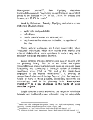 151
Management Journal120
, Bent Flyvbjerg describes
transportation projects “inaccuracy in cost forecasts in constant
prices is on average 44.7% for rail, 33.8% for bridges and
tunnels, and 20.4% for roads.”
Work by Kahneman, Tversky, Flyvbjerg and others shows
that errors of judgment are:
systematic and predictable
reflect bias
persist even when we are aware of, and
require corrective measures that reflect recognition of
this bias
These natural tendencies are further exacerbated when
“motivated” individuals, which may include both internal and
external stakeholders, frame questions in such a way as to
constrain the range of possible answers.
Large complex projects demand extra care in dealing with
the planning fallacy. First is to test initial assumption
reasonableness employing techniques such as reference class
forecasting and conducting a thorough review of modeled
confidence levels (P50 vs P80) and of the distributions
employed in the models themselves121
. A diversity of
perspectives further aids this step. Second, given the long term
nature of many of these projects, periodically reconfirm the
assumptions used in the planning basis. Assumption
migration122
is a key challenge in the world of large
complex projects.
Large complex projects move into the ranges of non-linear
behavior and traditional project estimation may not adequately
120
From Nobel Prize To Project Management: Getting Risks Right; Bent Flyvbjerg; Aalborg
University, Denmark; Project Management Journal; August, 2006.
121
Improbability of Large Project Success; Bob Prieto; PM World Journal; 2015
122
Is it Time to Rethink Project Management Theory?; Bob Prieto; PM World Journal; 2015
 