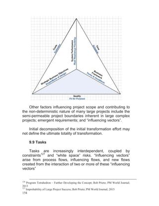 154
Other factors influencing project scope and contributing to
the non-deterministic nature of many large projects include the
semi-permeable project boundaries inherent in large complex
projects; emergent requirements; and “influencing vectors”.
Initial decomposition of the initial transformation effort may
not define the ultimate totality of transformation.
9.9 Tasks
Tasks are increasingly interdependent, coupled by
constraints127
and “white space” risks. “Influencing vectors”
arise from process flows, influencing flows, and new flows
created from the interaction of two or more of these “influencing
vectors”
126
Program Tetrahedron – Further Developing the Concept; Bob Prieto; PM World Journal;
2013
127
Improbability of Large Project Success; Bob Prieto; PM World Journal; 2015
 