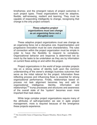 156
timeframes; and the emergent nature of project outcomes in
such project types. These organizations must be adaptive,
flexible, self-renewing, resilient and learning. They must be
capable of responding intelligently to change, recognizing that
change is the only project constant.
These adaptive project organizations must see change as
an organizing force not a disruptive one. Experimentation and
progressive innovation must be core characteristics. The rules
of connection within the project organization must be simple in
order to have the flexibility to respond to complexity.
Organizational behavior and response is determined not so
much by the tasks to be undertaken as they are by information
on current flows acting on and within the project.
Project organizations in the world of large complex projects
rely on a strong sense of identity built upon the common
understanding of the owner’s strategic business outcomes that
serve as the initial rational for the project. Information flows
reflecting process and influencing flows is essential for strong
organizational performance. Finally, relationships based on
process not task alignment becomes key and add to
organizational intelligence. Identity, information and
relationships129
trump processes and structures and awareness
of the overall state of the “system” becomes even more
important than task status.
While large complex project organizations require many of
the attributes of self-organization we see in agile project
management, more is required because of the emergence
these projects experience.
129
The Irresistible Future of Organizing; Margaret Wheatley, Myron Rogers; 1996
These adaptive project
organizations must see change
as an organizing force not a
disruptive one
 