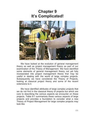 131
Chapter 9
It’s Complicated!
We have looked at the evolution of general management
theory as well as project management theory as part of our
examination of the Theory of Management. We have identified
some elements of general management theory not yet fully
incorporated into project management theory that may be
useful in dealing with the world of large complex projects.
Subsequently we have considered the Theory of Projects,
looking at classical project theory and some of the recent
extensions to it.
We have identified attributes of large complex projects that
we do not find in the classical theory of projects but which are
core to describing the various aspects we encounter on these
projects. Table 9-1 summarizes these various aspects of large
projects and provides a foundation to consider what a new
Theory of Project Management for large complex projects may
look like.
 