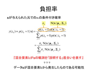 負担率
xが与えられた元でのzkの条件付き確率
                                         k          Ν( x | μ k , Σ k )

                                     p( zk  1) p(x | zk  1)
 ( z k )  p ( z k  1 | x)    K

                                  p( z
                                 j 1
                                              k    1) p(x | zk  1)

                                      k Ν(x | μ k , Σ k )
                                 K

                                 
                                  j 1
                                         j   Ν( x | μ j , Σ j )

     『混合要素kがxの観測を「説明する」度合いを表す』
                                         ？？？

     データxが混合要素kから発生したものである可能性
 