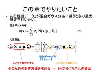 この章でやりたいこと
• ある観測データxが混合ガウス分布に従うときの最尤
  推定を行いたい．
 混合ガウス分布
                K
       p(x)    k Ν( x | μ k , Σ k )             (9.7)
               k 1

 尤度関数
                      N
                        K                     
 p( X | π, μ, Σ)     k Ν(x n | μ k , Σ k )
                   n 1  k 1                 
                          観測データが与
                          えられたとき
  こいつを最大化する                          こいつらを求めたい

そのための計算方法を求める ＝ EMアルゴリズムの導出
 