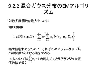 9.2.2 混合ガウス分布のEMアルゴリ
          ズム
対数尤度関数を最大化したい
対数尤度関数：

                      K
                           K                       
 ln p( X | π, μ, Σ)   ln  k Ν(x n | μ k , Σ k )
                      k 1  k 1                   

極大値を求めるために，それぞれのパラメータ μ k , Σ k
の導関数が0となる値を求める
               K
 k については   k  1 の制約のもとラグランジュ未定
              k 1
係数法で解く
 