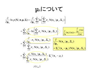 μkについて
                                       N   K                     
μ k
     ln p( X | π, μ, Σ) 
                          μ k
                                         ln j Ν(xn | μ j , Σ j )
                                        n 1  j 1                 

                   N
                           K                                                         
                        ln  j Ν(x n | μ j , Σ j )       
                                                                 ln( f (x))            x
                                                                                            f ( x)
                n 1 μ k    j 1                          x                           f ( x)
                      
                           k Ν( x n | μ k , Σ k )  
                 N
                     μ k                               N( x n | μ k , Σ k )
                K                                μ k
                n 1
                        j Ν(x n | μ j , Σ j )  Σ 1 (x  μ ) N(x
                          j 1
                                                                      k     n   k   n   | μk , Σk )
                  N
                           k Ν( x n | μ k , Σ k )
                       K
                                                            Σ 1 (x n   k )
                                                              k
                  n 1
                         
                         j 1
                                 j   Ν( x n | μ j , Σ j )

                                      ( z nk )
 