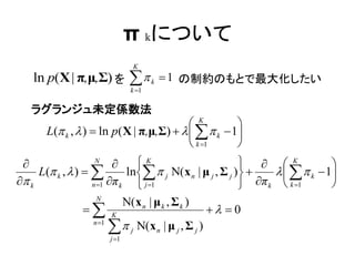 π kについて
                              K
     ln p(X | π,μ,Σ) を        
                              k 1
                                     k    1 の制約のもとで最大化したい

     ラグランジュ未定係数法
                                           K        
       L( k ,  )  ln p( X | π,μ,Σ)      k  1
                                           k 1     
                  N
                               K                           K            
     L( k ,  )           ln  j Ν( x n | μ j , Σ j )        k  1
 k               n 1 π k     j 1                     π k  k 1      
                     N
                             Ν( x n | μ k , Σ k )
                  K                               0
                   n 1
                          j Ν(x n | μ j , Σ j )
                       j 1
 